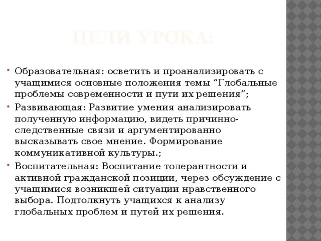 Цели урока: Образовательная: осветить и проанализировать с учащимися основные положения темы “Глобальные проблемы современности и пути их решения”; Развивающая: Развитие умения анализировать полученную информацию, видеть причинно-следственные связи и аргументированно высказывать свое мнение. Формирование коммуникативной культуры.; Воспитательная: Воспитание толерантности и активной гражданской позиции, через обсуждение с учащимися возникшей ситуации нравственного выбора. Подтолкнуть учащихся к анализу глобальных проблем и путей их решения. 