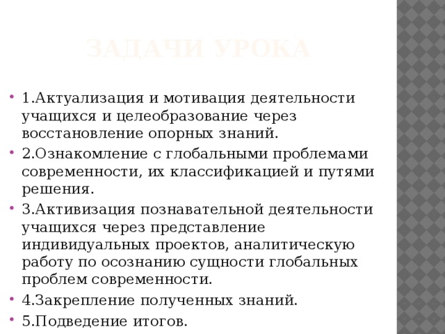 Задачи урока 1.Актуализация и мотивация деятельности учащихся и целеобразование через восстановление опорных знаний. 2.Ознакомление с глобальными проблемами современности, их классификацией и путями решения. 3.Активизация познавательной деятельности учащихся через представление индивидуальных проектов, аналитическую работу по осознанию сущности глобальных проблем современности. 4.Закрепление полученных знаний. 5.Подведение итогов. 