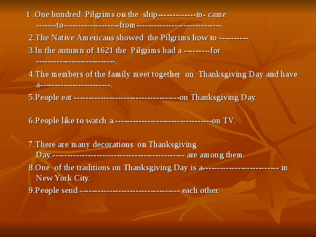  1 .One hundred Pilgrims on the ship-------------in- came -------to-------------------from-----------------------------.  2.The Native Americans showed the Pilgrims how to ----------.  3.In the autumn of 1621 the Pilgrims had a ---------for ---------------------------.    4.The members of the family meet together on Thanksgiving Day and have a------------------------.  5.People eat ------------------------------------on Thanksgiving Day.    6.People like to watch a ---------------------------------on TV.     7.There are many decorations on Thanksgiving Day.--------------------------------------------- are among them.   8.One of the traditions on Thanksgiving Day is a-------------------------- in New York City.  9.People send ---------------------------------- each other.      