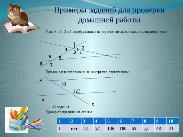 Примеры заданий для проверки домашней работы Углы 4 и 5 , 3 и 6 , изображенные на чертеже, являются односторонними углами. Прямые а и в, изображенные на чертеже, параллельны. ------10 задания. Проверьте правильные ответы: 1 1 2 4 1 3 1 6 5 8 7 а 63 127 в с 1 2 1 3 нет 4 13 5 27 6 136 7 180 8 59 9 да 10 48 34 