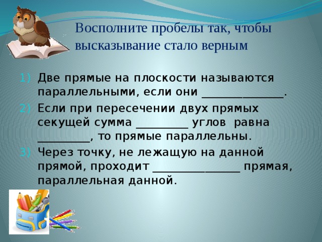 Восполните пробелы так, чтобы высказывание стало верным Две прямые на плоскости называются параллельными, если они ______________. Если при пересечении двух прямых секущей сумма _________ углов равна _________, то прямые параллельны. Через точку, не лежащую на данной прямой, проходит _______________ прямая, параллельная данной. 