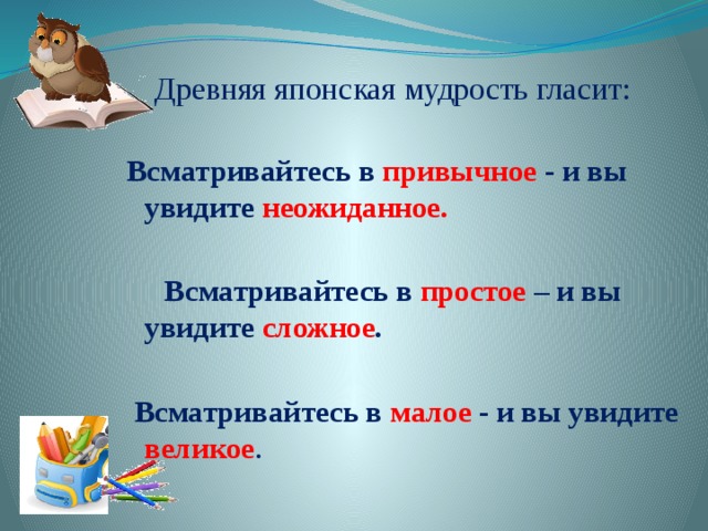 Древняя японская мудрость гласит: Всматривайтесь в привычное - и вы увидите неожиданное.   Всматривайтесь в простое – и вы увидите сложное .   Всматривайтесь в малое - и вы увидите великое . 