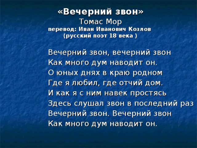 «Вечерний звон»  Томас Мор  перевод: Иван Иванович Козлов  (русский поэт 18 века ) Вечерний звон, вечерний звон Как много дум наводит он. О юных днях в краю родном Где я любил, где отчий дом. И как я с ним навек простясь Здесь слушал звон в последний раз Вечерний звон. Вечерний звон Как много дум наводит он. 