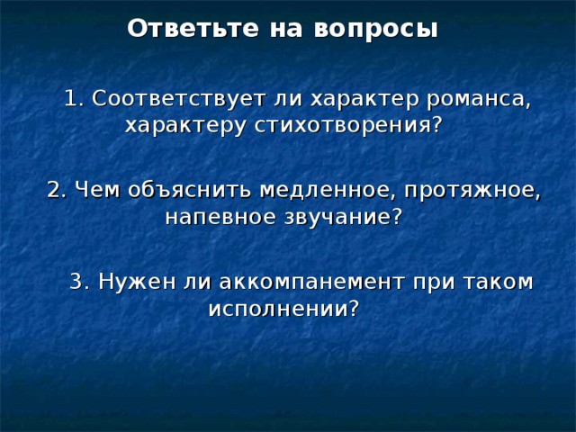 Ответьте на вопросы  1. Соответствует ли характер романса, характеру стихотворения?  2. Чем объяснить медленное, протяжное, напевное звучание?  3. Нужен ли аккомпанемент при таком исполнении? 