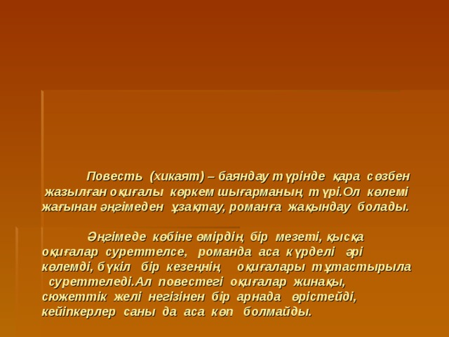       Повесть (хикаят) – баяндау түрінде қара сөзбен жазылған оқиғалы көркем шығарманың түрі.Ол көлемі жағынан әңгімеден ұзақтау, романға жақындау болады.   Әңгімеде көбіне өмірдің бір мезеті, қысқа оқиғалар суреттелсе, романда аса күрделі әрі көлемді, бүкіл бір кезеңнің оқиғалары тұтастырыла суреттеледі.Ал повестегі оқиғалар жинақы, сюжеттік желі негізінен бір арнада өрістейді, кейіпкерлер саны да аса көп болмайды. 