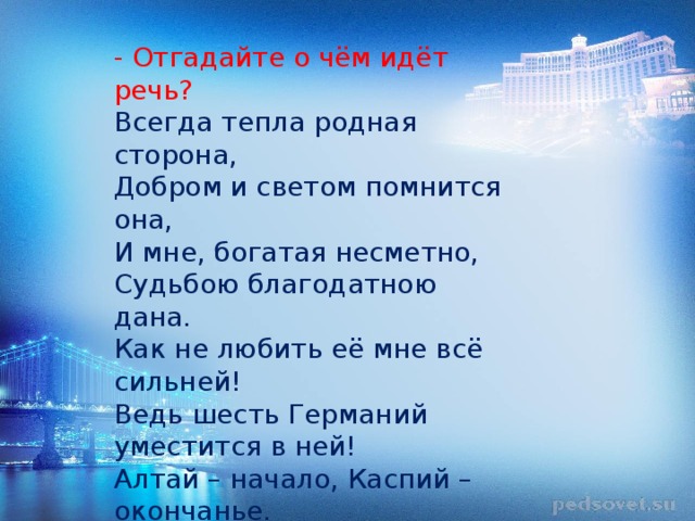 - Отгадайте о чём идёт речь? Всегда тепла родная сторона, Добром и светом помнится она, И мне, богатая несметно, Судьбою благодатною дана. Как не любить её мне всё сильней! Ведь шесть Германий уместится в ней! Алтай – начало, Каспий – окончанье. Вот где лежит гнездо судьбы моей! 
