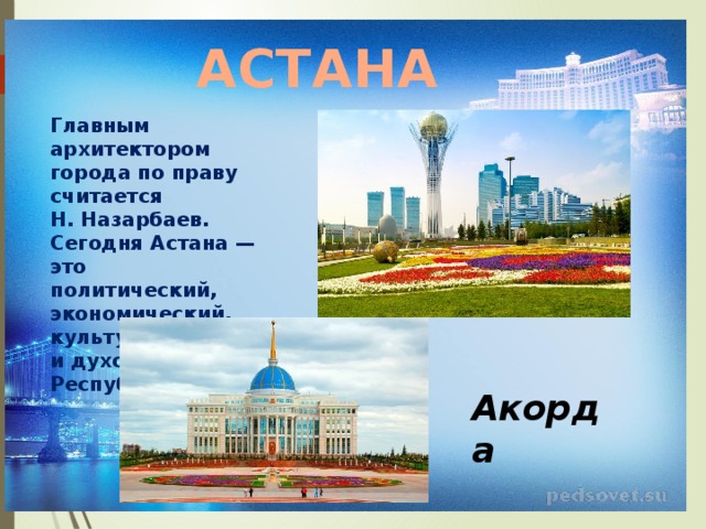 АСТАНА Главным архитектором города по праву считается Н. Назарбаев. Сегодня Астана — это политический, экономический, культурный и духовный центр Республики. Акорда 
