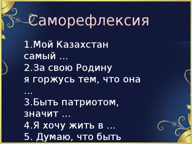 Саморефлексия 1.Мой Казахстан самый ...  2.За свою Родину я горжусь тем, что она ...  3.Быть патриотом, значит ...  4.Я хочу жить в ...  5. Думаю, что быть Президентом это ... 