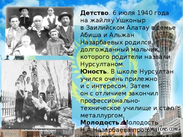 Детство . 6 июля 1940 года на жайляу Ушконыр в Заилийском Алатау в семье Абиша и Альжан Назарбаевых родился долгожданный мальчик, которого родители назвали Нурсултаном. Юность . В школе Нурсултан учился очень прилежно и с интересом. Затем он с отличием закончил профессионально-техническое училище и стал металлургом. Молодость . Молодость Н.А.Назарбаева прошла г.Темиртау, где и встретил свою жену Сару Алпысовну.  