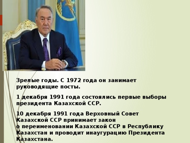 Зрелые годы. С 1972 года он занимает руководящие посты. 1 декабря 1991 года состоялись первые выборы президента Казахской ССР. 10 декабря 1991 года Верховный Совет Казахской ССР принимает закон о переименовании Казахской ССР в Республику Казахстан и проводит инаугурацию Президента Казахстана. 16 декабря 1991 года была провозглашена независимость республики и Нурсултан Назарбаев становится Президентом Республики Казахстан. 