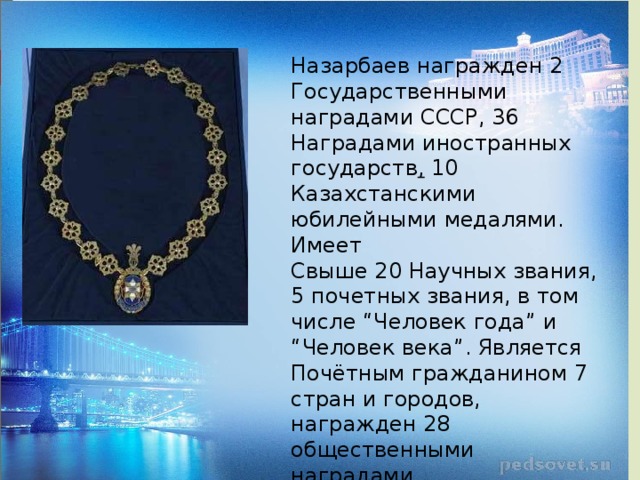 Назарбаев награжден 2 Государственными наградами СССР, 36 Наградами иностранных государств ,  10 Казахстанскими юбилейными медалями. Имеет Свыше 20 Научных звания, 5 почетных звания, в том числе “Человек года” и “Человек века”. Является Почётным гражданином 7 стран и городов, награжден 28 общественными наградами 1 декабря объявлен Днем Первого Президента Республики Казахстан. 