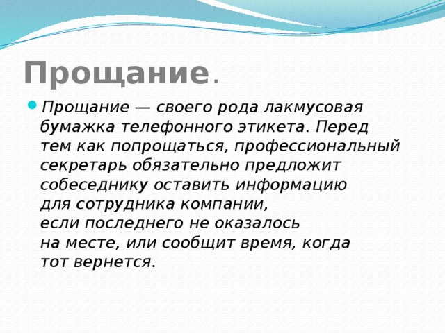 Прощание . Прощание — своего рода лакмусовая бумажка телефонного этикета. Перед тем как попрощаться, профессиональный секретарь обязательно предложит собеседнику оставить информацию для сотрудника компании, если последнего не оказалось на месте, или сообщит время, когда тот вернется. 