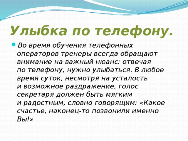 Улыбка по телефону. Во время обучения телефонных операторов тренеры всегда обращают внимание на важный нюанс: отвечая по телефону, нужно улыбаться. В любое время суток, несмотря на усталость и возможное раздражение, голос секретаря должен быть мягким и радостным, словно говорящим: «Какое счастье, наконец-то позвонили именно Вы!» 