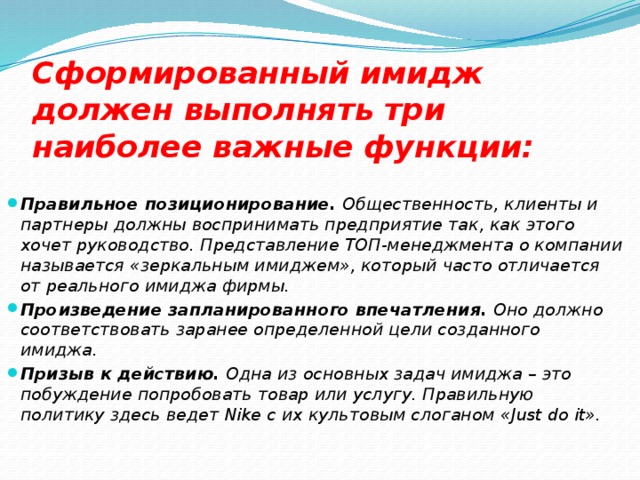 Сформированный имидж должен выполнять три наиболее важные функции:   Правильное позиционирование.  Общественность, клиенты и партнеры должны воспринимать предприятие так, как этого хочет руководство. Представление ТОП-менеджмента о компании называется «зеркальным имиджем», который часто отличается от реального имиджа фирмы. Произведение запланированного впечатления.  Оно должно соответствовать заранее определенной цели созданного имиджа. Призыв к действию.  Одна из основных задач имиджа – это побуждение попробовать товар или услугу. Правильную политику здесь ведет Nike с их культовым слоганом «Just do it». 