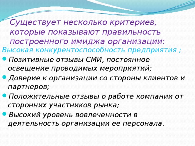 Существует несколько критериев, которые показывают правильность построенного имиджа организации:   Высокая конкурентоспособность предприятия ; Позитивные отзывы СМИ, постоянное освещение проводимых мероприятий; Доверие к организации со стороны клиентов и партнеров; Положительные отзывы о работе компании от сторонних участников рынка; Высокий уровень вовлеченности в деятельность организации ее персонала. 
