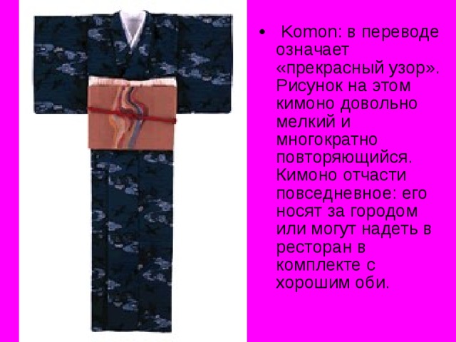  Komon : в переводе означает «прекрасный узор». Рисунок на этом кимоно довольно мелкий и многократно повторяющийся. Кимоно отчасти повседневное: его носят за городом или могут надеть в ресторан в комплекте с хорошим оби. 