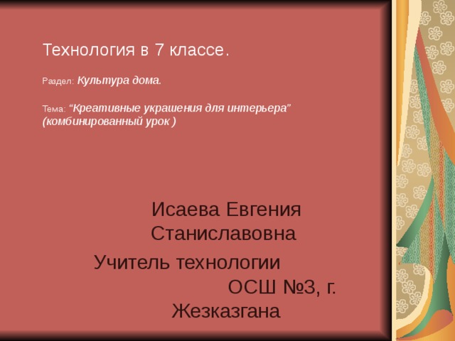 Технология в 7 классе.   Раздел :  Культура дома.   Тема :  “ Креативные украшения для интерьера ”  (комбинированный урок ) Исаева Евгения Станиславовна Учитель технологии  ОСШ №3, г. Жезказгана 