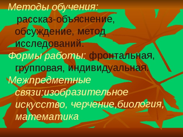 Методы обучения:   рассказ-объяснение, обсуждение, метод исследований. Формы работы: фронтальная, групповая, индивидуальная. Межпредметные связи:изобразительное искусство, черчение,биология, математика  . 