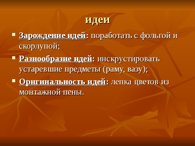 идеи Зарождение идей :  поработать с фольгой и скорлупой ; Разнообразие идей :  инскрустировать устаревшие предметы (раму, вазу) ; Оригинальность идей : лепка цветов из монтажной пены. 