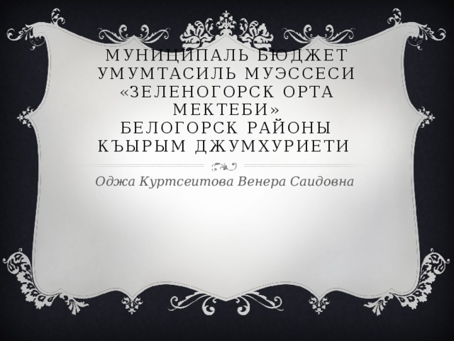 Муниципаль бюджет умумтасиль муэссеси «Зеленогорск орта мектеби»  Белогорск районы Къырым Джумхуриети Оджа Куртсеитова Венера Саидовна 