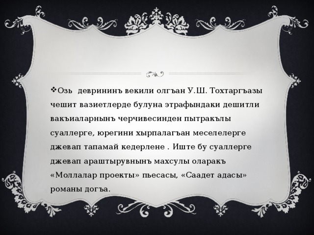 Озь деврининъ векили олгъан У.Ш. Тохтаргъазы чешит вазиетлерде булуна этрафындаки дешитли вакъиаларнынъ черчивесинден пытракълы суаллерге, юрегини хырпалагъан меселелерге джевап тапамай кедерлене . Иште бу суаллерге джевап араштырувнынъ махсулы оларакъ «Моллалар проекты» пьесасы, «Саадет адасы» романы догъа. 