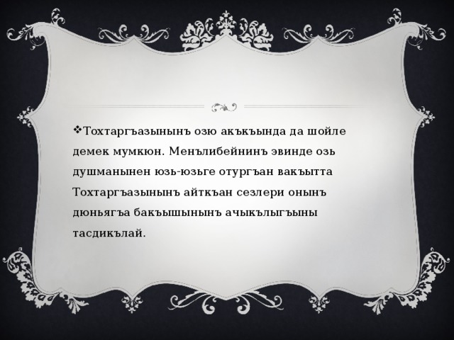 Тохтаргъазынынъ озю акъкъында да шойле демек мумкюн. Менълибейнинъ эвинде озь душманынен юзь-юзьге отургъан вакъытта Тохтаргъазынынъ айткъан сезлери онынъ дюньягъа бакъышынынъ ачыкълыгъыны тасдикълай. 