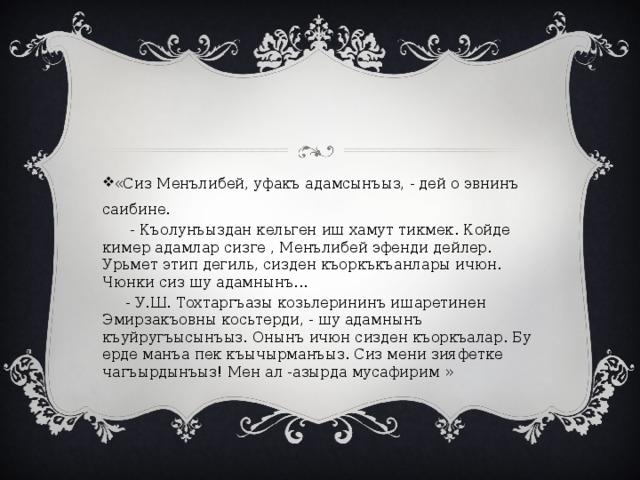 «Сиз Менълибей, уфакъ адамсынъыз, - дей о эвнинъ саибине.  - Къолунъыздан кельген иш хамут тикмек. Койде кимер адамлар сизге , Менълибей эфенди дейлер. Урьмет этип дегиль, сизден къоркъкъанлары ичюн. Чюнки сиз шу адамнынъ...  - У.Ш. Тохтаргъазы козьлерининъ ишаретинен Эмирзакъовны косьтерди, - шу адамнынъ къуйругъысынъыз. Онынъ ичюн сизден къоркъалар. Бу ерде манъа пек къычырманъыз. Сиз мени зияфетке чагъырдынъыз! Мен ал -азырда мусафирим » 