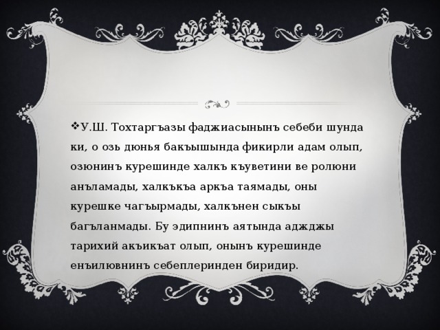 У.Ш. Тохтаргъазы фаджиасынынъ себеби шунда ки, о озь дюнья бакъышында фикирли адам олып, озюнинъ курешинде халкъ къуветини ве ролюни анъламады, халкъкъа аркъа таямады, оны курешке чагъырмады, халкънен сыкъы багъланмады. Бу эдипнинъ аятында аджджы тарихий акъикъат олып, онынъ курешинде енъилювнинъ себеплеринден биридир. 