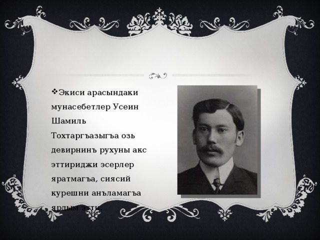 Экиси арасындаки мунасебетлер Усеин Шамиль Тохтаргъазыгъа озь девирнинъ рухуны акс эттириджи эсерлер яратмагъа, сиясий курешни анъламагъа ярдым этти. 