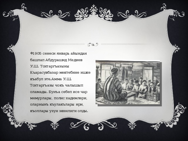 1905 сенеси январь айындан башлап Абдурашид Медиев У.Ш. Тохтаргъазыны Къарасувбазар мектебине ишке къабул эте.Амма У.Ш. Тохтаргъазы чокъ чалышып оламады. Бунъа себеп исе чар мемурлары, полис хадимлери, оларнынъ къулакълары ири, къоллары узун экенлиги олды. 