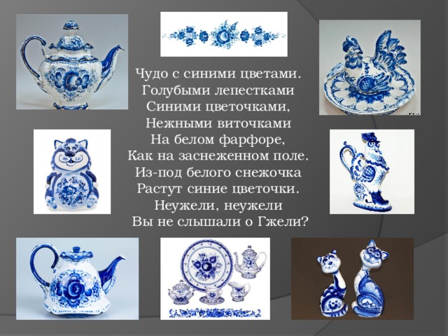 Чудо с синими цветами. Голубыми лепестками Синими цветочками, Нежными виточками На белом фарфоре, Как на заснеженном поле. Из-под белого снежочка Растут синие цветочки. Неужели, неужели Вы не слышали о Гжели? 