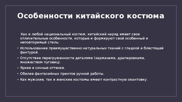 Особенности китайского костюма    Как и любой национальный костюм, китайский наряд имеет свои отличительные особенности, которые и формируют свой особенный и неповторимый стиль: Использование преимущественно натуральных тканей с гладкой и блестящей фактурой. Отсутствие перегруженности деталями (карманами, драпировками, множеством пуговиц). Яркие и сочные оттенки. Обилие фантазийных принтов ручной работы. Как мужские, так и женские костюмы имеют контрастную окантовку. 