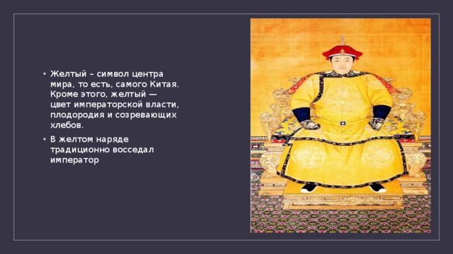 Желтый – символ центра мира, то есть, самого Китая. Кроме этого, желтый — цвет императорской власти, плодородия и созревающих хлебов. В желтом наряде традиционно восседал император 