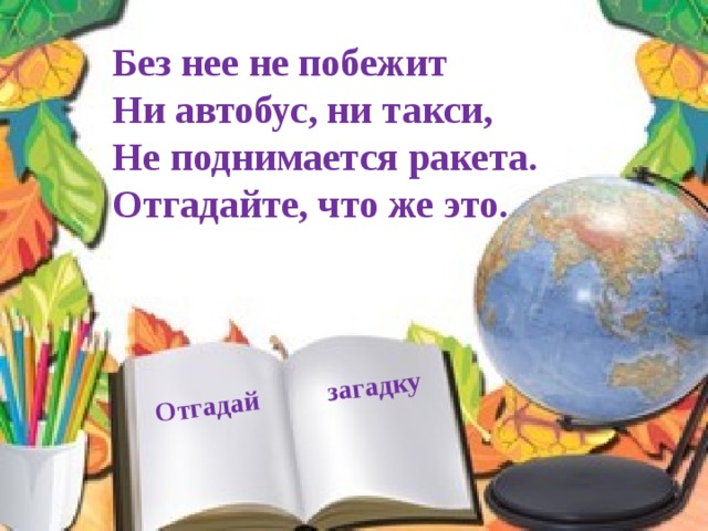 Отгадай загадку Без нее не побежит Ни автобус, ни такси, Не поднимается ракета. Отгадайте, что же это. 