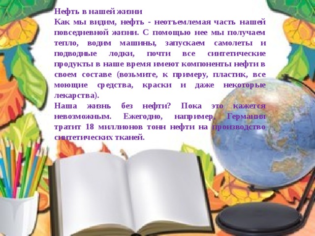 Нефть в нашей жизни Как мы видим, нефть - неотъемлемая часть нашей повседневной жизни. С помощью нее мы получаем тепло, водим машины, запускаем самолеты и подводные лодки, почти все синтетические продукты в наше время имеют компоненты нефти в своем составе (возьмите, к примеру, пластик, все моющие средства, краски и даже некоторые лекарства). Наша жизнь без нефти? Пока это кажется невозможным. Ежегодно, например, Германия тратит 18 миллионов тонн нефти на производство синтетических тканей. 