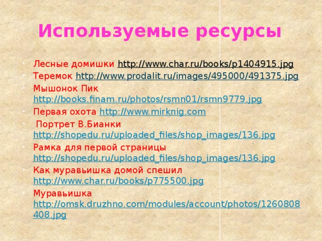 Используемые ресурсы Лесные домишки http://www.char.ru/books/p1404915.jpg  Теремок http://www.prodalit.ru/images/495000/491375.jpg  Мышонок Пик http://books.finam.ru/photos/rsmn01/rsmn9779.jpg  Первая охота http://www.mirknig.com  Портрет В.Бианки http://shopedu.ru/uploaded_files/shop_images/136.jpg  Рамка для первой страницы http://shopedu.ru/uploaded_files/shop_images/136.jpg  Как муравьишка домой спешил http://www.char.ru/books/p775500.jpg  Муравьишка  http://omsk.druzhno.com/modules/account/photos/1260808408.jpg  