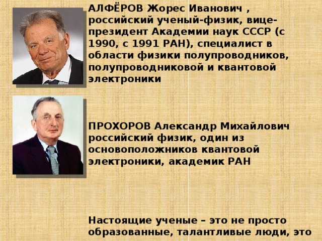 АЛФЁРОВ Жорес Иванович , российский ученый-физик, вице-президент Академии наук СССР (с 1990, с 1991 РАН), специалист в области физики полупроводников, полупроводниковой и квантовой электроники     ПРОХОРОВ Александр Михайлович российский физик, один из основоположников квантовой электроники, академик РАН      Настоящие ученые – это не просто образованные, талантливые люди, это люди с высокими моральными принципами.   