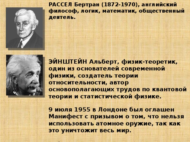 РАССЕЛ Бертран (1872-1970), английский философ, логик, математик, общественный деятель.        ЭЙНШТЕЙН Альберт, физик-теоретик, один из основателей современной физики, создатель теории относительности, автор основополагающих трудов по квантовой теории и статистической физике.   9 июля 1955 в Лондоне был оглашен Манифест с призывом о том, что нельзя использовать атомное оружие, так как это уничтожит весь мир.   Работа с документом стр 71-72         