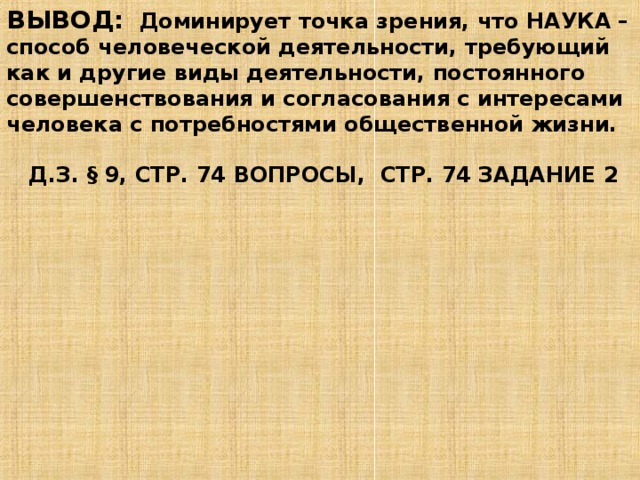 ВЫВОД: Доминирует точка зрения, что НАУКА – способ человеческой деятельности, требующий как и другие виды деятельности, постоянного совершенствования и согласования с интересами человека с потребностями общественной жизни.   Д.З. § 9, СТР. 74 ВОПРОСЫ, СТР. 74 ЗАДАНИЕ 2 