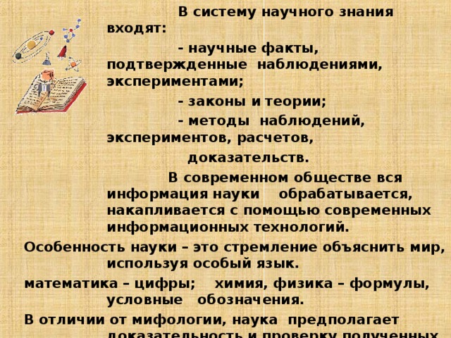  В систему научного знания входят:  - научные факты, подтвержденные наблюдениями, экспериментами;  - законы и теории;  - методы наблюдений, экспериментов, расчетов,  доказательств.  В современном обществе вся информация науки обрабатывается, накапливается с помощью современных информационных технологий.  Особенность науки – это стремление объяснить мир, используя особый язык.  математика – цифры; химия, физика – формулы, условные обозначения.  В отличии от мифологии, наука предполагает доказательность и проверку полученных результатов .  