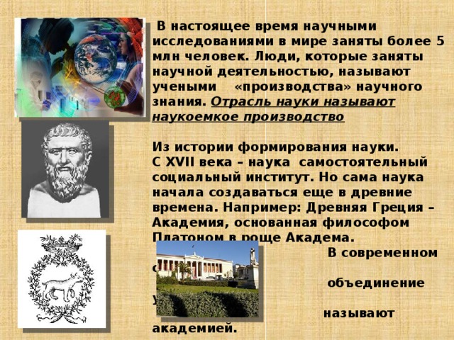   В настоящее время научными исследованиями в мире заняты более 5 млн человек. Люди, которые заняты научной деятельностью, называют учеными «производства» научного знания. Отрасль науки называют наукоемкое производство   Из истории формирования науки.  С XVII века – наука самостоятельный социальный институт. Но сама наука начала создаваться еще в древние времена. Например: Древняя Греция – Академия, основанная философом Платоном в роще Академа.  В современном обществе  объединение ученых  называют академией.       Афинская академия     