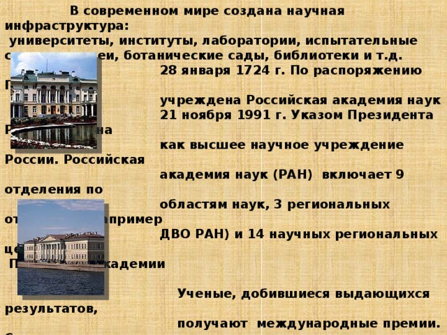  В современном мире создана научная инфраструктура:  университеты, институты, лаборатории, испытательные станции, музеи, ботанические сады, библиотеки и т.д.  28 января 1724 г. По распоряжению Петра I была  учреждена Российская академия наук  21 ноября 1991 г. Указом Президента РФ воссоздана  как высшее научное учреждение России. Российская  академия наук (РАН) включает 9 отделения по  областям наук, 3 региональных отделения (например  ДВО РАН) и 14 научных региональных центров.  Президиум академии  в Москве  Ученые, добившиеся выдающихся результатов,  получают международные премии. Самая  высокая- Нобелевская премия. НОБЕЛЕВСКИЕ ПРЕМИИ,  ежегодные международные премии, названные в  честь их учредителя, шведского инженера-химика,  изобретателя и промышленника Альфреда Бернхарда  Нобеля.    Академия Санкт-петербурга       