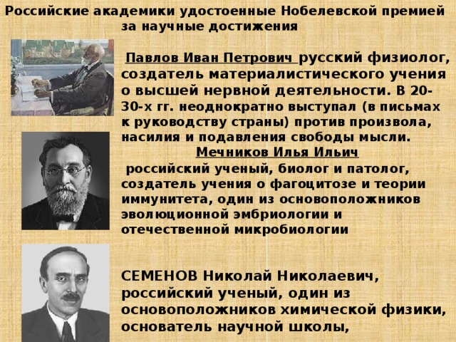 Российские академики удостоенные Нобелевской премией за научные достижения    Павлов Иван Петрович  русский физиолог, создатель материалистического учения о высшей нервной деятельности.  В 20-30-х гг. неоднократно выступал (в письмах к руководству страны) против произвола, насилия и подавления свободы мысли.   Мечников Илья Ильич   российский ученый, биолог и патолог, создатель учения о фагоцитозе и теории иммунитета, один из основоположников эволюционной эмбриологии и отечественной микробиологии    СЕМЕНОВ Николай Николаевич, российский ученый, один из основоположников химической физики, основатель научной школы,     