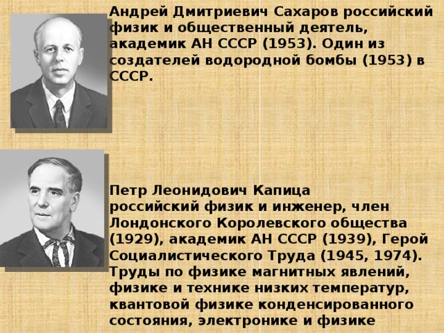 Андрей Дмитриевич Сахаров российский физик и общественный деятель, академик АН СССР (1953). Один из создателей водородной бомбы (1953) в СССР.        Петр Леонидович Капица  российский физик и инженер, член Лондонского Королевского общества (1929), академик АН СССР (1939), Герой Социалистического Труда (1945, 1974). Труды по физике магнитных явлений, физике и технике низких температур, квантовой физике конденсированного состояния, электронике и физике плазмы.   