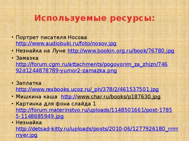 Используемые ресурсы: Портрет писателя Носова http://www.audiobuki.ru/foto/nosov.jpg  Незнайка на Луне http://www.bookin.org.ru/book/76780.jpg  Замазка http://forum.cgm.ru/attachments/pogovorim_za_zhizn/74692d1244878789-yumor2-zamazka.png  Заплатка http://www.rexbooks.ucoz.ru/_ph/378/2/461537501.jpg  Мишкина каша http:// www.char.ru/books/p187630.jpg  Картинка для фона слайда 1 http://forum.materinstvo.ru/uploads/1148501661/post-17855-1148685949.jpg Незнайка http://detsad-kitty.ru/uploads/posts/2010-06/1277926180_rrrrrrryer.jpg 