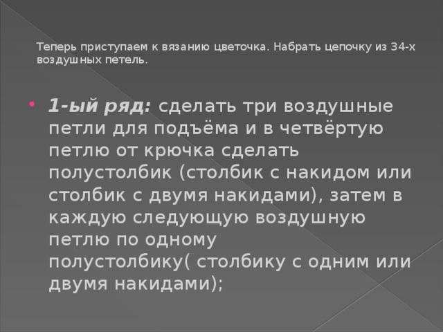 Теперь приступаем к вязанию цветочка. Набрать цепочку из 34-х воздушных петель.   1-ый ряд: сделать три воздушные петли для подъёма и в четвёртую петлю от крючка сделать полустолбик (столбик с накидом или столбик с двумя накидами), затем в каждую следующую воздушную петлю по одному полустолбику( столбику с одним или двумя накидами); 