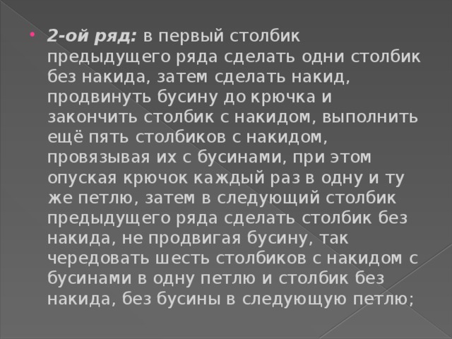 2-ой ряд: в первый столбик предыдущего ряда сделать одни столбик без накида, затем сделать накид, продвинуть бусину до крючка и закончить столбик с накидом, выполнить ещё пять столбиков с накидом, провязывая их с бусинами, при этом опуская крючок каждый раз в одну и ту же петлю, затем в следующий столбик предыдущего ряда сделать столбик без накида, не продвигая бусину, так чередовать шесть столбиков с накидом с бусинами в одну петлю и столбик без накида, без бусины в следующую петлю; 