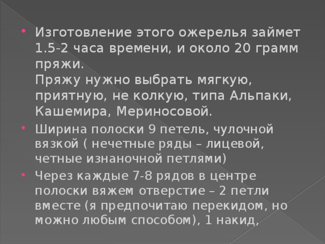 Изготовление этого ожерелья займет 1.5-2 часа времени, и около 20 грамм пряжи.  Пряжу нужно выбрать мягкую, приятную, не колкую, типа Альпаки, Кашемира, Мериносовой. Ширина полоски 9 петель, чулочной вязкой ( нечетные ряды – лицевой, четные изнаночной петлями) Через каждые 7-8 рядов в центре полоски вяжем отверстие – 2 петли вместе (я предпочитаю перекидом, но можно любым способом), 1 накид, 