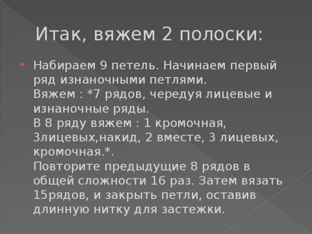 Итак, вяжем 2 полоски: Набираем 9 петель. Начинаем первый ряд изнаночными петлями.  Вяжем : *7 рядов, чередуя лицевые и изнаночные ряды.  В 8 ряду вяжем : 1 кромочная, 3лицевых,накид, 2 вместе, 3 лицевых, кромочная.*.  Повторите предыдущие 8 рядов в общей сложности 16 раз. Затем вязать 15рядов, и закрыть петли, оставив длинную нитку для застежки. 