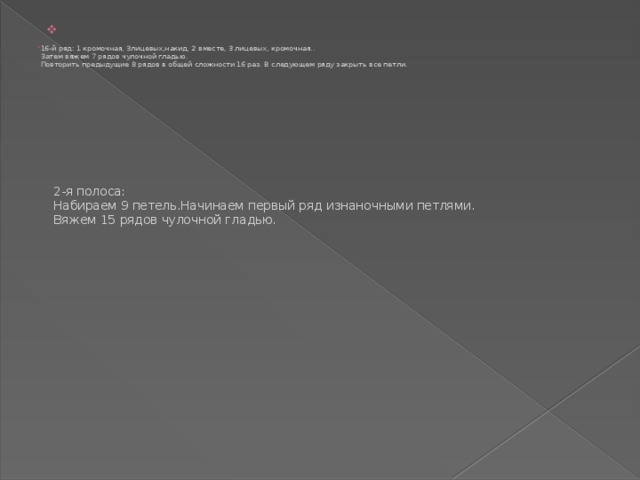            2-я полоса:  Набираем 9 петель.Начинаем первый ряд изнаночными петлями.  Вяжем 15 рядов чулочной гладью.   16-й ряд: 1 кромочная, 3лицевых,накид, 2 вместе, 3 лицевых, кромочная..  Затем вяжем 7 рядов чулочной гладью.  Повторить предыдущие 8 рядов в общей сложности 16 раз. В следующем ряду закрыть все петли. 